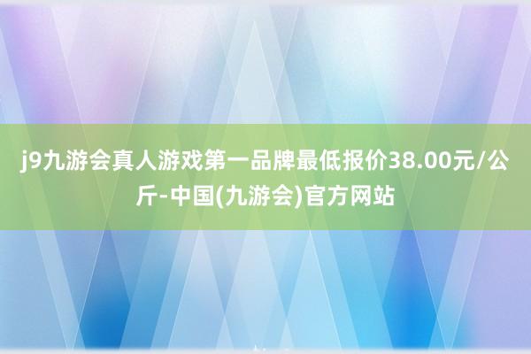 j9九游会真人游戏第一品牌最低报价38.00元/公斤-中国(九游会)官方网站