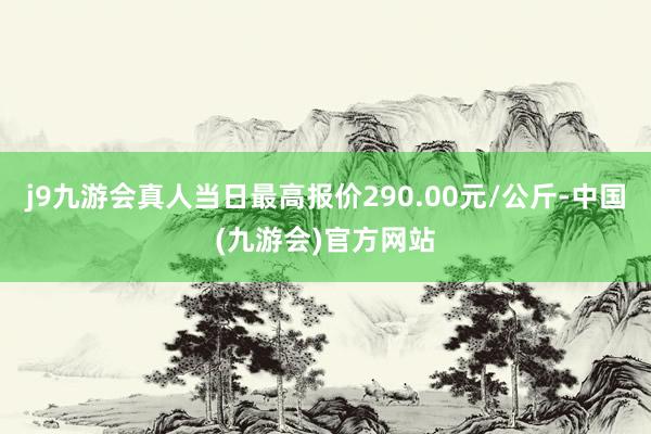 j9九游会真人当日最高报价290.00元/公斤-中国(九游会)官方网站