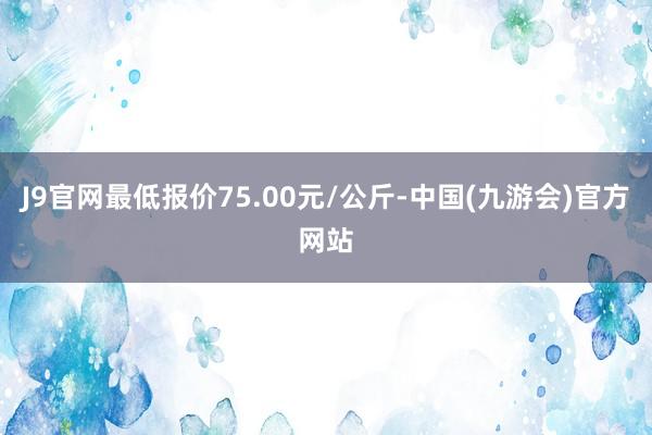 J9官网最低报价75.00元/公斤-中国(九游会)官方网站