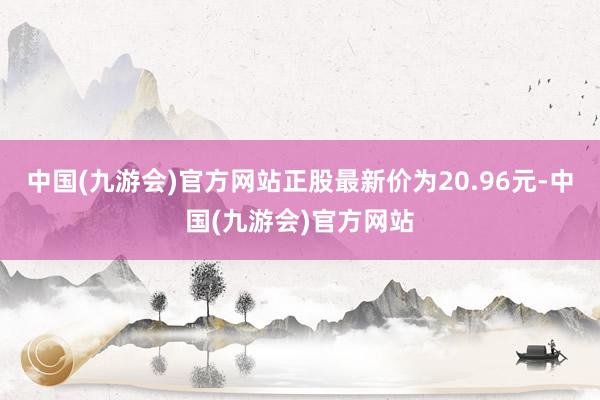 中国(九游会)官方网站正股最新价为20.96元-中国(九游会)官方网站