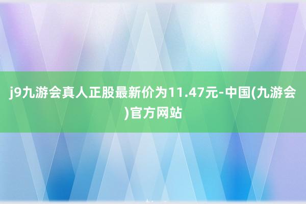 j9九游会真人正股最新价为11.47元-中国(九游会)官方网站