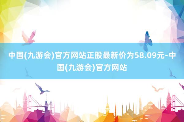 中国(九游会)官方网站正股最新价为58.09元-中国(九游会)官方网站