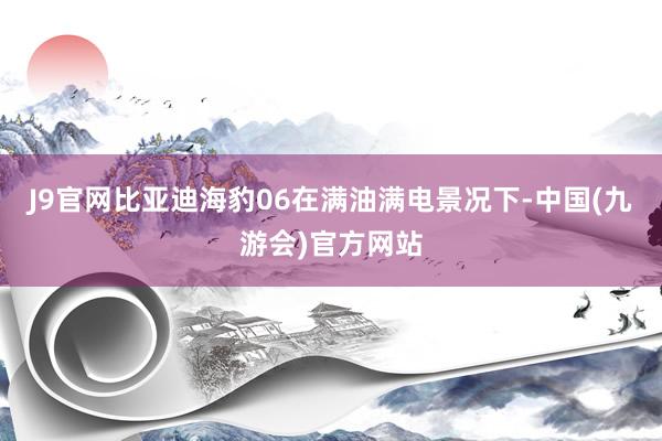 J9官网比亚迪海豹06在满油满电景况下-中国(九游会)官方网站