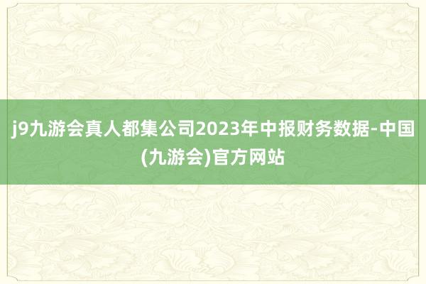 j9九游会真人都集公司2023年中报财务数据-中国(九游会)官方网站