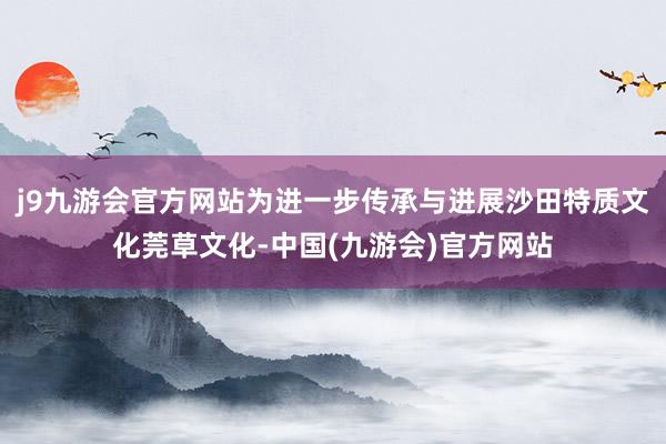 j9九游会官方网站为进一步传承与进展沙田特质文化莞草文化-中国(九游会)官方网站