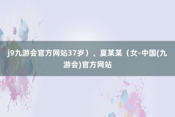 j9九游会官方网站37岁）、夏某某（女-中国(九游会)官方网站