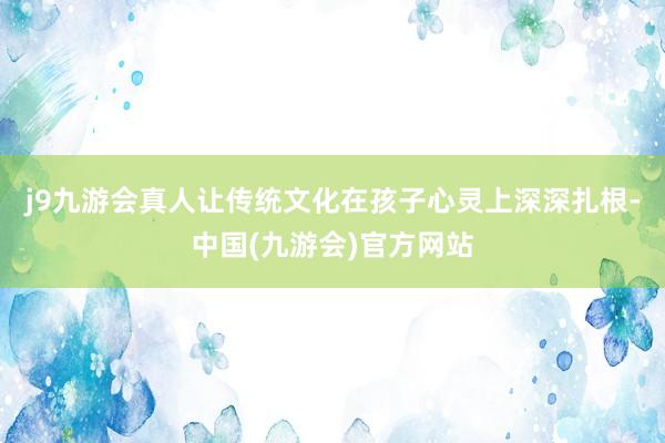 j9九游会真人让传统文化在孩子心灵上深深扎根-中国(九游会)官方网站