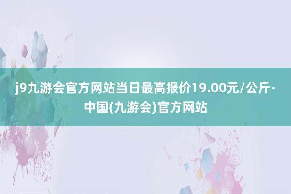 j9九游会官方网站当日最高报价19.00元/公斤-中国(九游会)官方网站