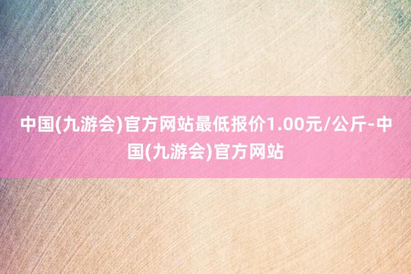 中国(九游会)官方网站最低报价1.00元/公斤-中国(九游会)官方网站