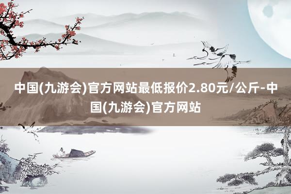 中国(九游会)官方网站最低报价2.80元/公斤-中国(九游会)官方网站