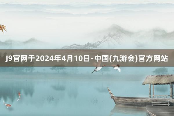 J9官网于2024年4月10日-中国(九游会)官方网站