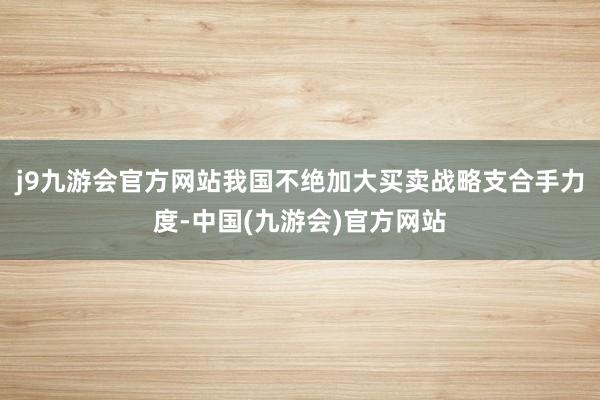 j9九游会官方网站我国不绝加大买卖战略支合手力度-中国(九游会)官方网站