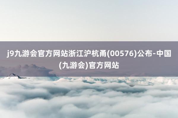 j9九游会官方网站浙江沪杭甬(00576)公布-中国(九游会)官方网站