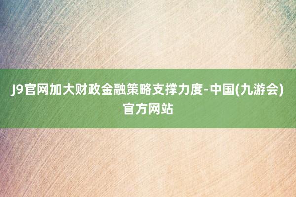 J9官网加大财政金融策略支撑力度-中国(九游会)官方网站