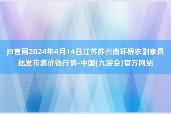 J9官网2024年4月14日江苏苏州南环桥农副家具批发市集价钱行情-中国(九游会)官方网站