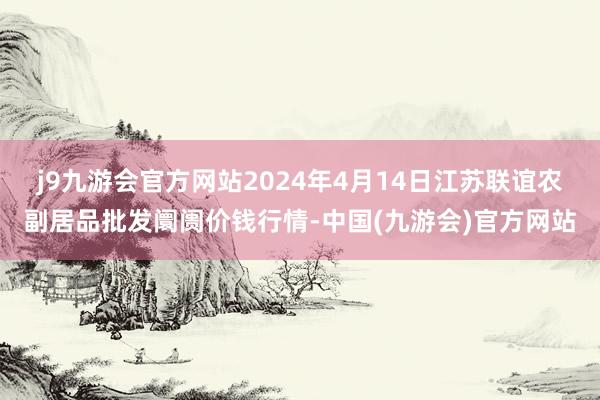 j9九游会官方网站2024年4月14日江苏联谊农副居品批发阛阓价钱行情-中国(九游会)官方网站