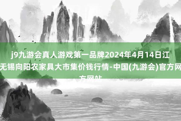 j9九游会真人游戏第一品牌2024年4月14日江苏无锡向阳农家具大市集价钱行情-中国(九游会)官方网站