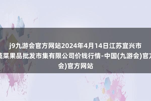 j9九游会官方网站2024年4月14日江苏宜兴市瑞德蔬菜果品批发市集有限公司价钱行情-中国(九游会)官方网站