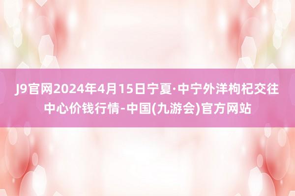 J9官网2024年4月15日宁夏·中宁外洋枸杞交往中心价钱行情-中国(九游会)官方网站