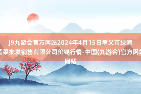 j9九游会官方网站2024年4月15日孝义市绿海蔬菜批发销售有限公司价钱行情-中国(九游会)官方网站