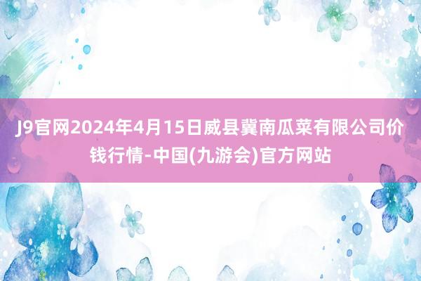 J9官网2024年4月15日威县冀南瓜菜有限公司价钱行情-中国(九游会)官方网站