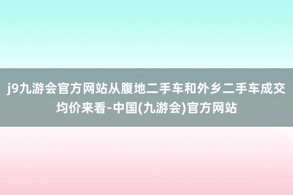 j9九游会官方网站从腹地二手车和外乡二手车成交均价来看-中国(九游会)官方网站