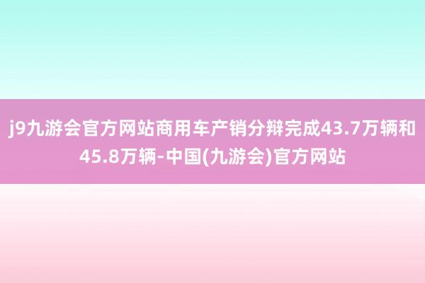 j9九游会官方网站商用车产销分辩完成43.7万辆和45.8万辆-中国(九游会)官方网站