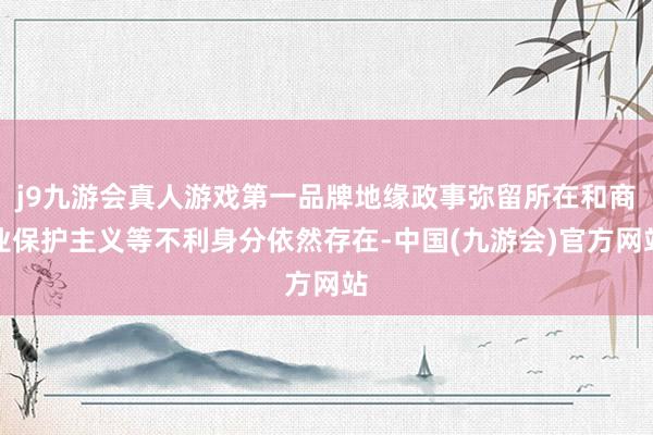 j9九游会真人游戏第一品牌地缘政事弥留所在和商业保护主义等不利身分依然存在-中国(九游会)官方网站