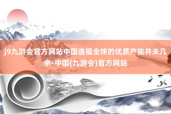 j9九游会官方网站中国造福全球的优质产能并未几余-中国(九游会)官方网站