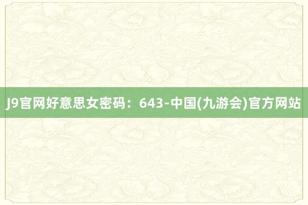 J9官网好意思女密码：643-中国(九游会)官方网站