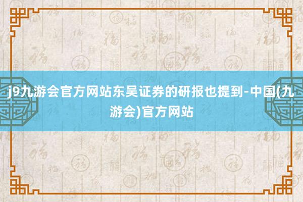 j9九游会官方网站东吴证券的研报也提到-中国(九游会)官方网站