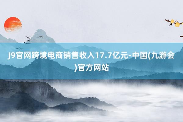 J9官网跨境电商销售收入17.7亿元-中国(九游会)官方网站