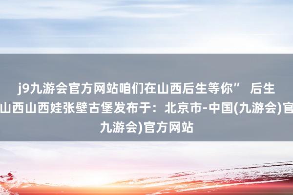 j9九游会官方网站咱们在山西后生等你”  后生作品展山西山西娃张壁古堡发布于：北京市-中国(九游会)官方网站