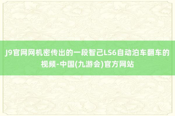 J9官网网机密传出的一段智己LS6自动泊车翻车的视频-中国(九游会)官方网站