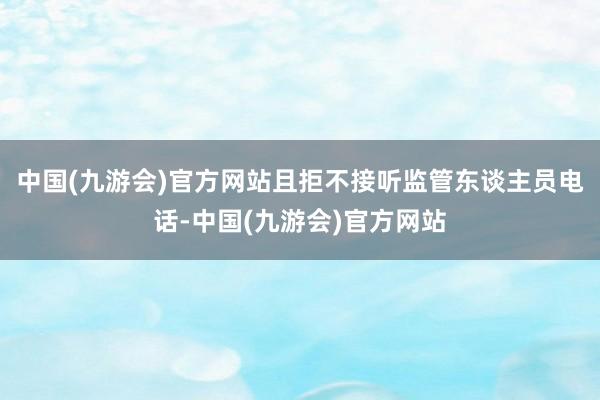 中国(九游会)官方网站且拒不接听监管东谈主员电话-中国(九游会)官方网站