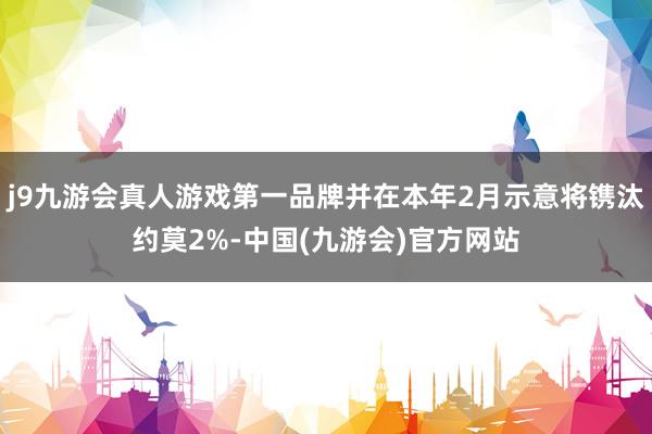 j9九游会真人游戏第一品牌并在本年2月示意将镌汰约莫2%-中国(九游会)官方网站