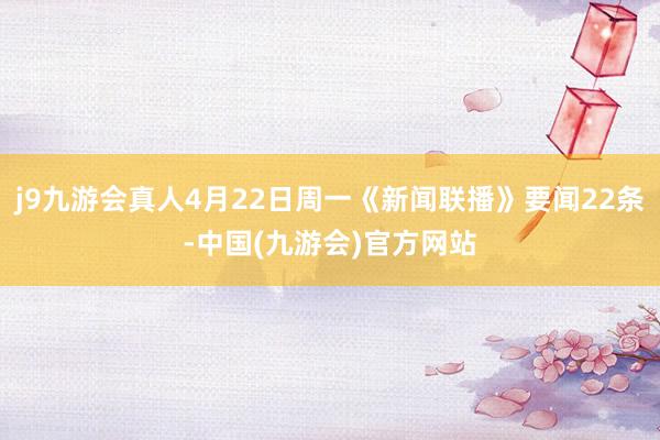 j9九游会真人4月22日周一《新闻联播》要闻22条-中国(九游会)官方网站