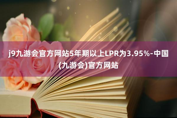 j9九游会官方网站5年期以上LPR为3.95%-中国(九游会)官方网站