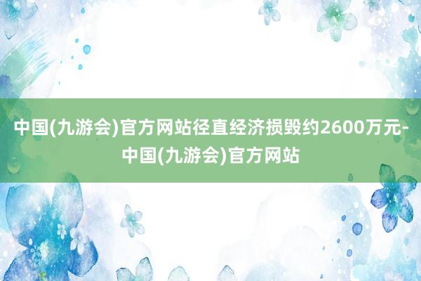 中国(九游会)官方网站径直经济损毁约2600万元-中国(九游会)官方网站