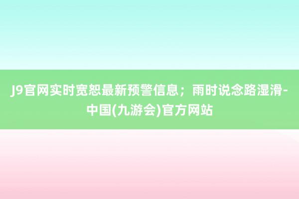 J9官网实时宽恕最新预警信息；雨时说念路湿滑-中国(九游会)官方网站