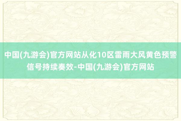 中国(九游会)官方网站从化10区雷雨大风黄色预警信号持续奏效-中国(九游会)官方网站