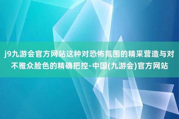 j9九游会官方网站这种对恐怖氛围的精采营造与对不雅众脸色的精确把控-中国(九游会)官方网站