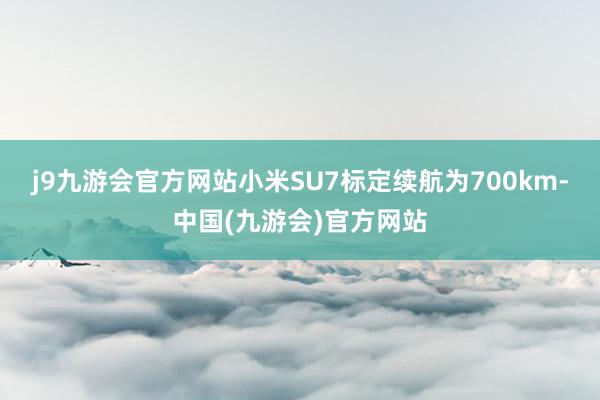 j9九游会官方网站小米SU7标定续航为700km-中国(九游会)官方网站