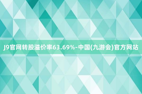 J9官网转股溢价率63.69%-中国(九游会)官方网站