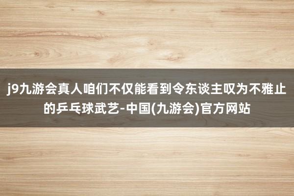 j9九游会真人咱们不仅能看到令东谈主叹为不雅止的乒乓球武艺-中国(九游会)官方网站