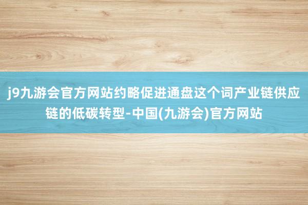 j9九游会官方网站约略促进通盘这个词产业链供应链的低碳转型-中国(九游会)官方网站