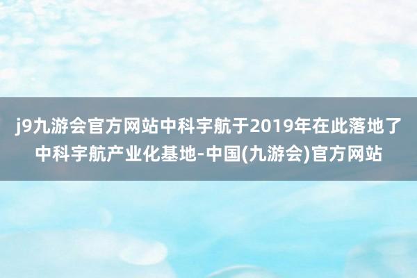 j9九游会官方网站中科宇航于2019年在此落地了中科宇航产业化基地-中国(九游会)官方网站