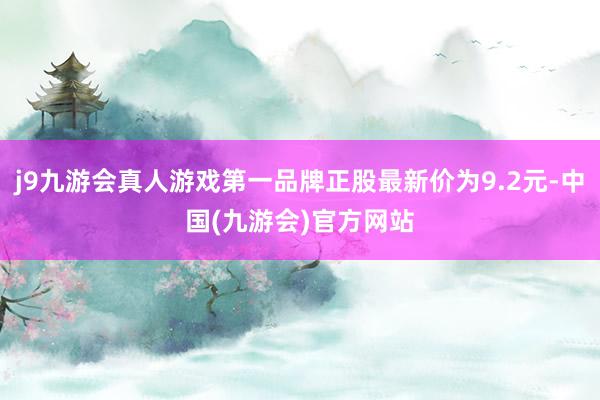 j9九游会真人游戏第一品牌正股最新价为9.2元-中国(九游会)官方网站