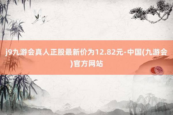 j9九游会真人正股最新价为12.82元-中国(九游会)官方网站