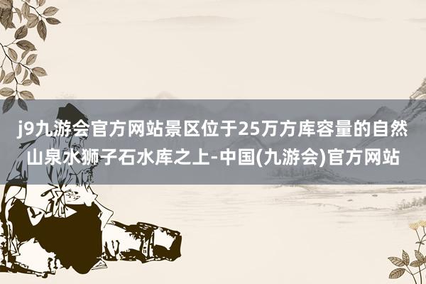 j9九游会官方网站景区位于25万方库容量的自然山泉水狮子石水库之上-中国(九游会)官方网站